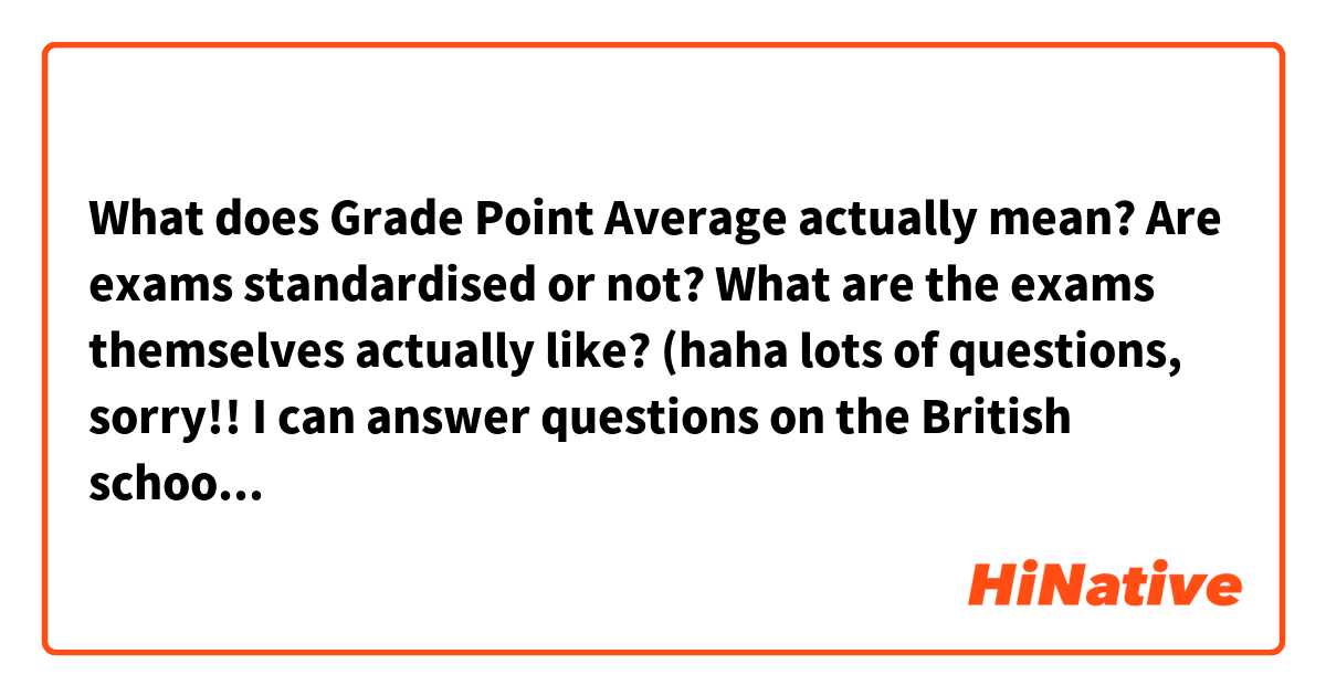 What does Grade Point Average actually mean? Are exams standardised or not? What are the exams themselves actually like? (haha lots of questions, sorry!! I can answer questions on the British school system in return 😂😅)
