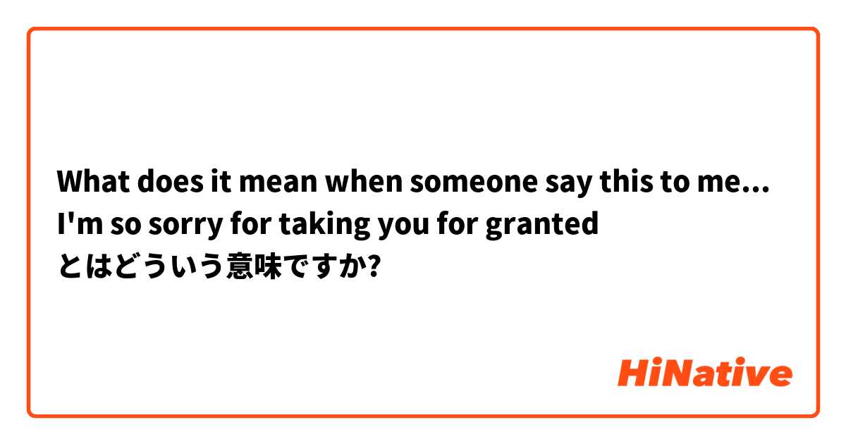 What does it mean when someone say this to me... I'm so sorry for taking you for granted
 とはどういう意味ですか?