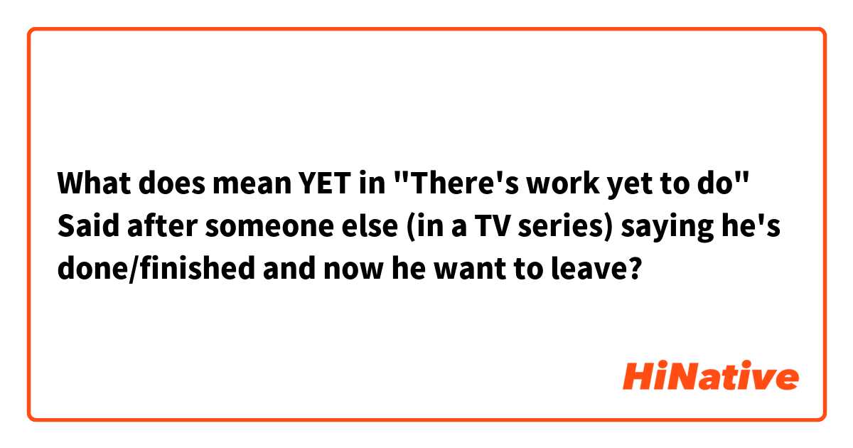 What does mean YET in "There's work yet to do" Said after someone else (in a TV series) saying he's done/finished and now he want to leave?
