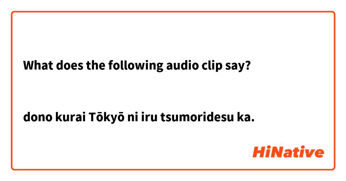 What does the following audio clip say?
    

dono kurai Tōkyō ni iru tsumoridesu ka.