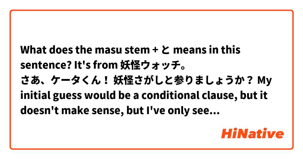 What does the masu stem + と means in this sentence?

It's from 妖怪ウォッチ。

さあ、ケータくん！
妖怪さがしと参りましょうか？

My initial guess would be a conditional clause, but it doesn't make sense, but I've only seen the conditional と followed by a plain form of the verb, which is not the case here, so would it be something like a quoting と・って？ As in "In order to look for the Youkais, should we go to the shine? 

So if that's correct, could it be adapted to something like 「妖怪を探すため、神社に参りましょう！」?
Or even「妖怪を探しなら、神社に参りましょう！」

