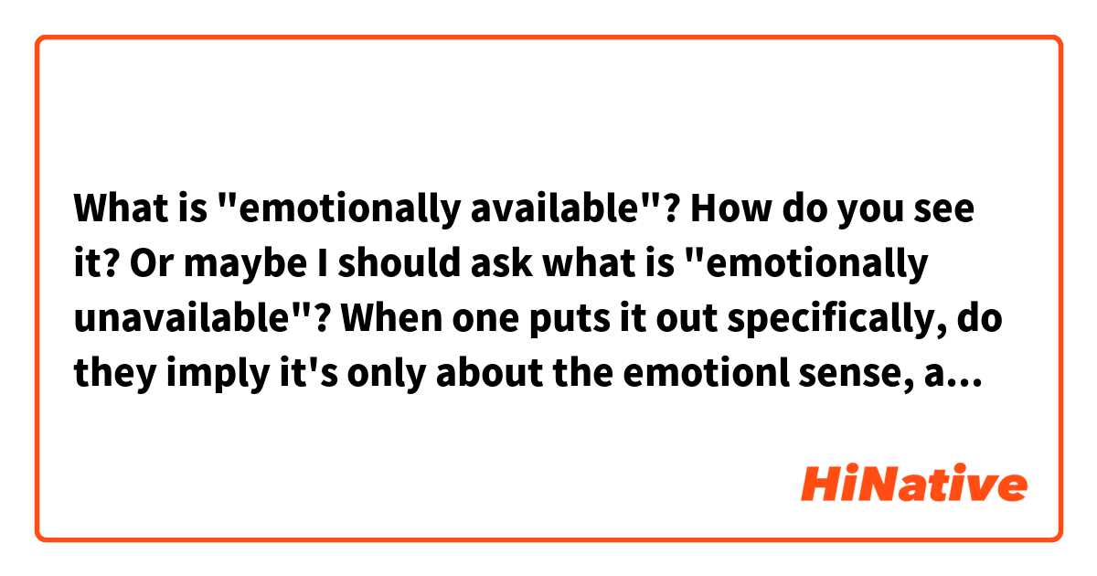 What is "emotionally available"?

How do you see it? Or maybe I should ask what is "emotionally unavailable"?

When one puts it out specifically, do they imply it's only about the emotionl sense, as in "others-ly available" ?