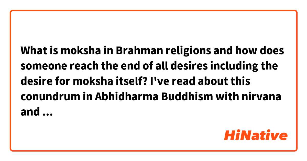 What is moksha in Brahman religions and how does someone reach the end of all desires including the desire for moksha itself? I've read about this conundrum in Abhidharma Buddhism with nirvana and there is a very interesting answer there. 

In Abhidharma Buddhism, the practitioners believe that one can see that all rupa is just atomic constituents, often referred to as rupa dharmas or rupa skandhas, after a deep trance in meditation. Therefore, there is not only no atman to any being of rupa, but even the macroscopic properties are illusory and only the atomic constituent dharmas are actually real. Very similar to the Matrix movie and how Neo can see that the computer world is nothing but a fabrication of computer codes. 

Therefore, once you see only the dharmas you become non-attached to things like a fancy car because you see that the car is made out of the same atoms as anything else. Do Brahmanist religions have a similar view, except behind the rupa dharmas they still believe in an atman? 
I know that is where Abhidharma Buddhism disagrees with Brahmanism and says there is no atman, only rupa dharmas and that is all. 

Also, in Abhidharma Buddhism the desire for nirvana is relinquished upon seeing the rupa dharmas because you have satisfied that desire for nirvana so it is no longer there. 