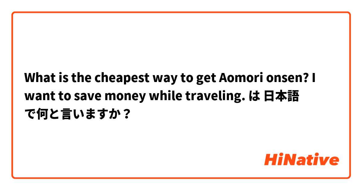 What is the cheapest way to get Aomori onsen? I want to save money while traveling. は 日本語 で何と言いますか？
