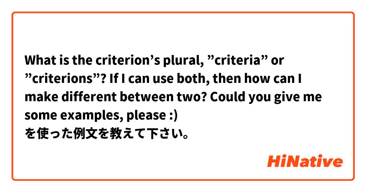 What is the criterion’s plural, ”criteria” or ”criterions”?

If I can use both, then how can I make different between two?  

Could you give me some examples, please :) を使った例文を教えて下さい。
