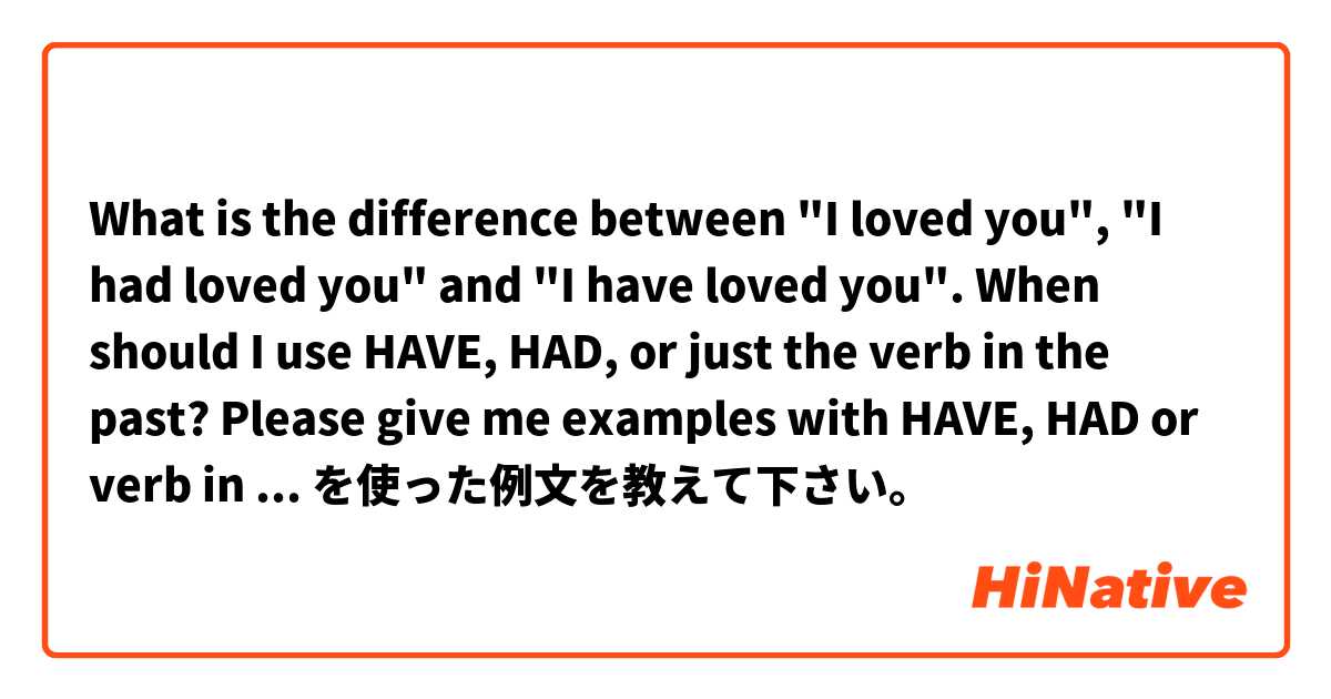 What is the difference between "I loved you", "I had loved you" and "I have loved you". When should I use HAVE, HAD, or just the verb in the past? Please give me examples with HAVE, HAD or verb in the past.  を使った例文を教えて下さい。