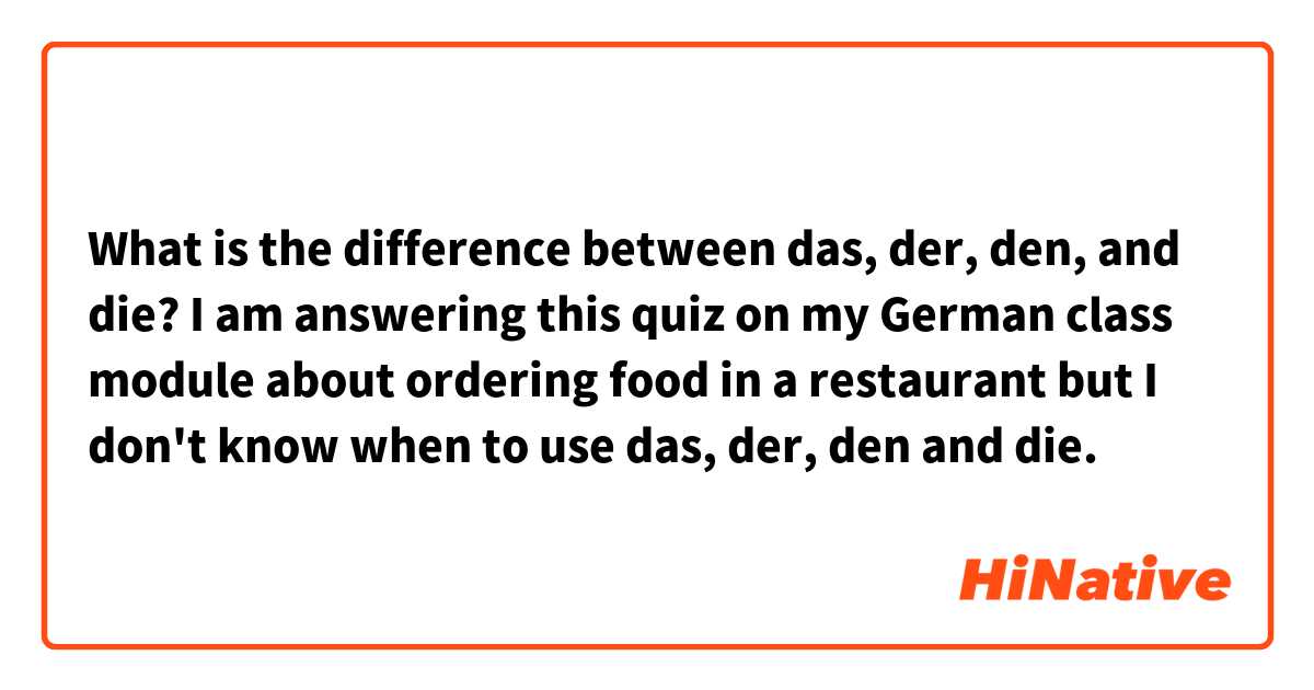 What is the difference between das, der, den, and die?
I am answering this quiz on my German class module about ordering food in a restaurant but I don't know when to use das, der, den and die.