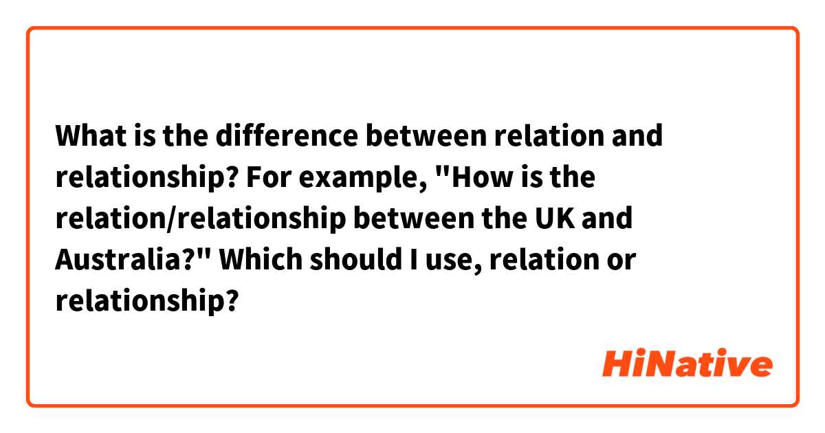 What is the difference between relation and relationship? For example, 
"How is the relation/relationship between the UK and Australia?" Which should I use, relation or relationship?
