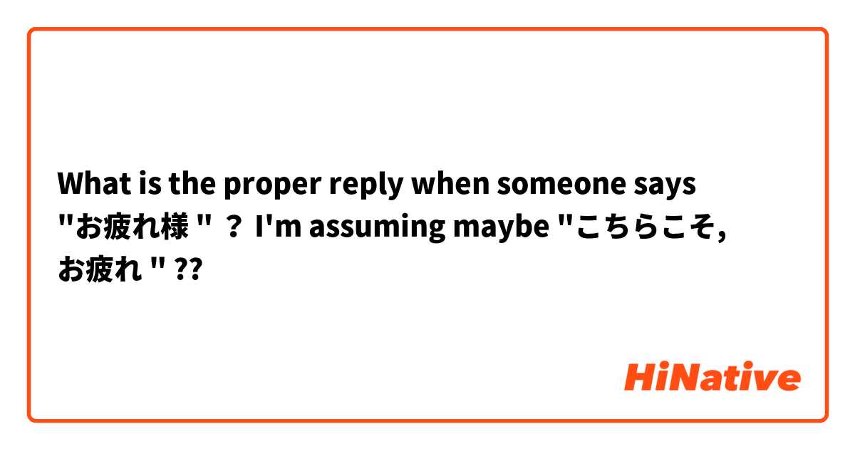 What is the proper reply when someone says "お疲れ様 " ？ I'm assuming maybe "こちらこそ, お疲れ " ??