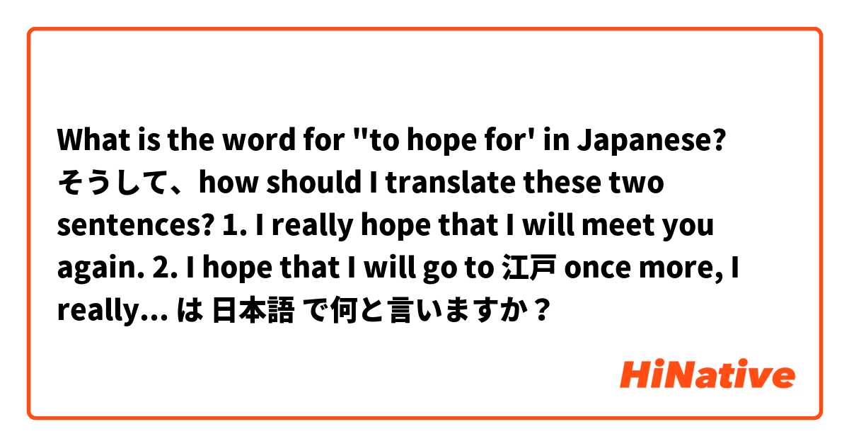What is the word for "to hope for' in Japanese?
そうして、how should I translate these two sentences?
1. I really hope that I will meet you again. 
2. I hope that I will go to  江戸 once more, I really miss it. It has been too long since I was there. は 日本語 で何と言いますか？