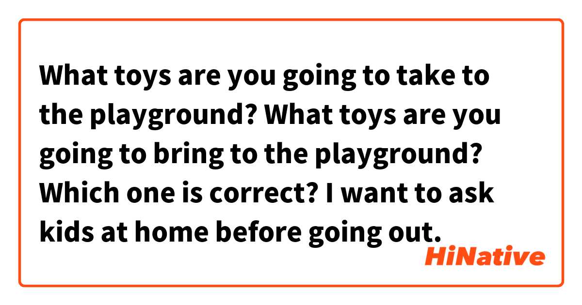 What toys are you going to take to the playground?
What toys are you going to bring to the playground?

Which one is correct? I want to ask kids at home before going out.
