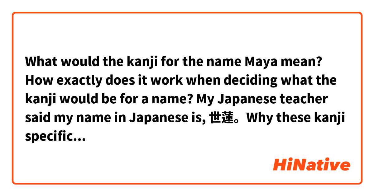 What would the kanji for the name Maya mean? 
How exactly does it work when deciding what the kanji would be for a name? My Japanese teacher said my name in Japanese is, 世蓮。Why these kanji specifically? Is it the reading/pronunciation? 