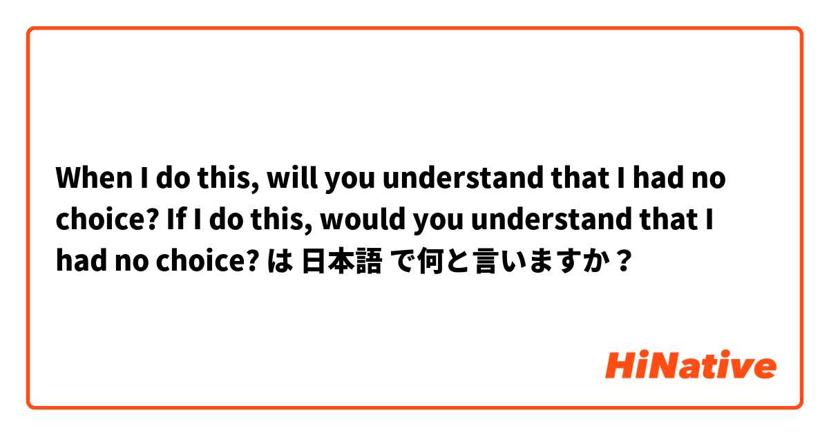 When I do this, will you understand that I had no choice?
If I do this, would you understand that I had no choice? は 日本語 で何と言いますか？