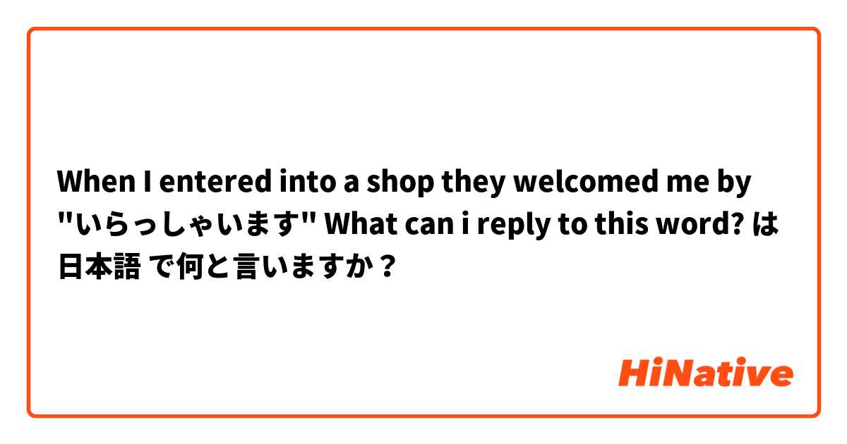 When I entered into a shop they welcomed me by "いらっしゃいます" What can i reply to this word? は 日本語 で何と言いますか？