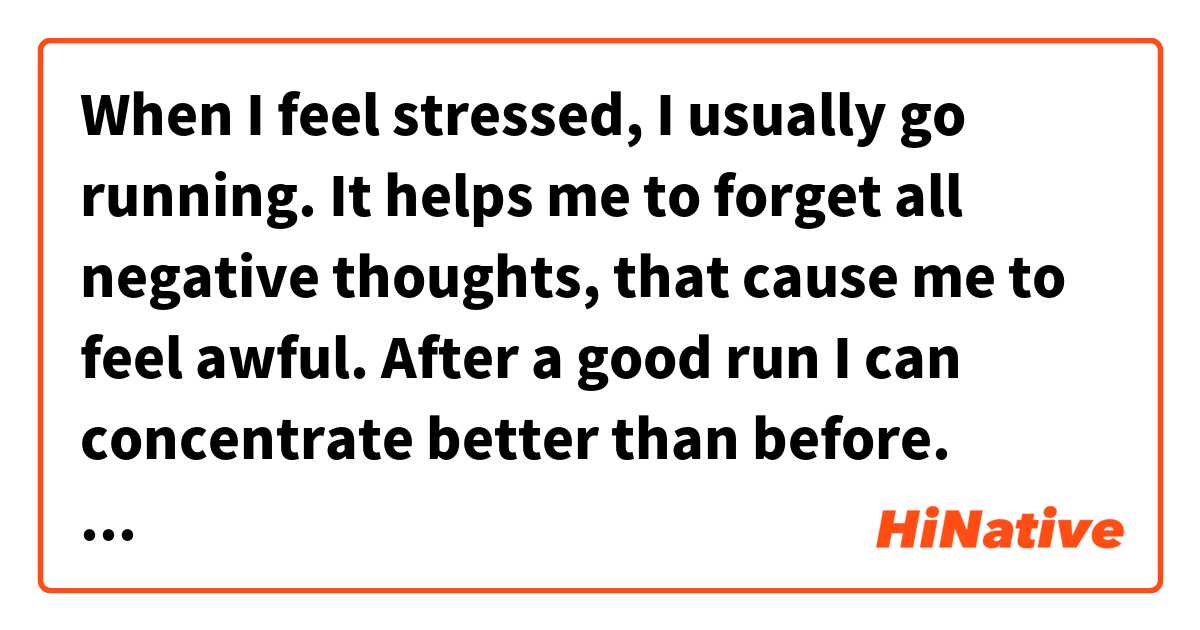 When I feel stressed, I usually go running. It helps me to forget all negative thoughts, that cause me to feel awful. After a good run I can concentrate better than before. That's a wonderful way for me to manage my stresses.

Is it correct?
