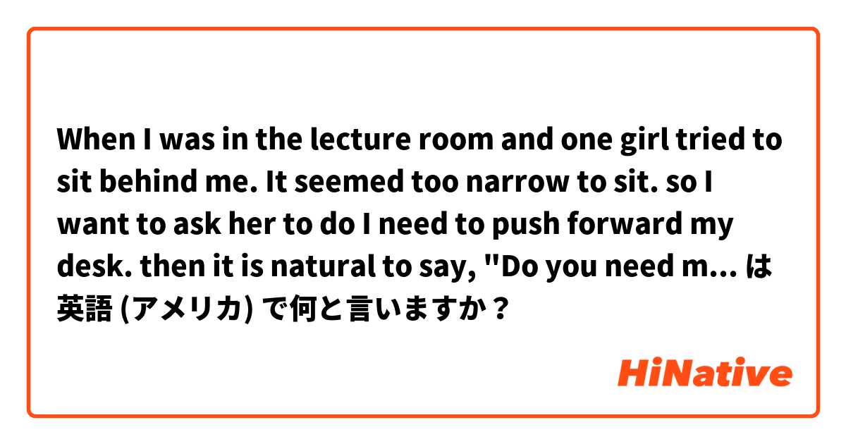 When I was in the lecture room and one girl tried to sit behind me. It seemed too narrow to sit. so I want to ask her to do I need to push forward my desk. then it is natural to say, "Do you need more space?" は 英語 (アメリカ) で何と言いますか？