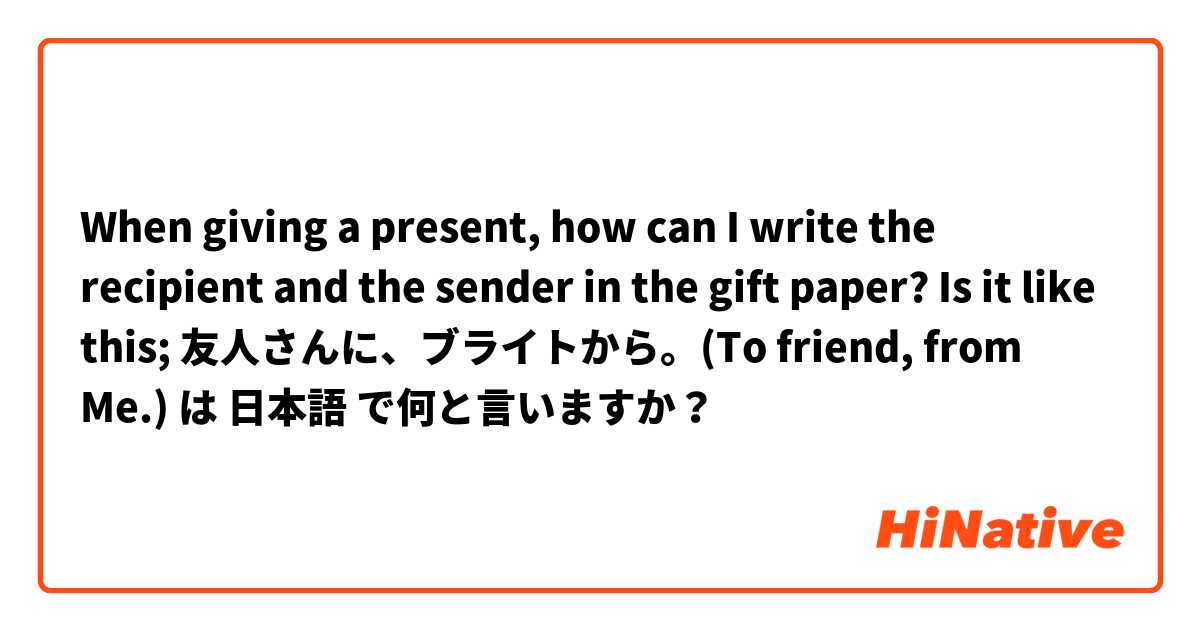When giving a present, how can I write the recipient and the sender in the gift paper? Is it like this; 友人さんに、ブライトから。(To friend, from Me.) は 日本語 で何と言いますか？