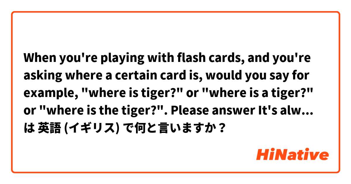 When you're playing with flash cards, and you're asking where a certain card is, would you say for example, "where is tiger?" or "where is a tiger?" or "where is the tiger?". Please answer🙏 It's always so confusing because I saw people using all of them. は 英語 (イギリス) で何と言いますか？