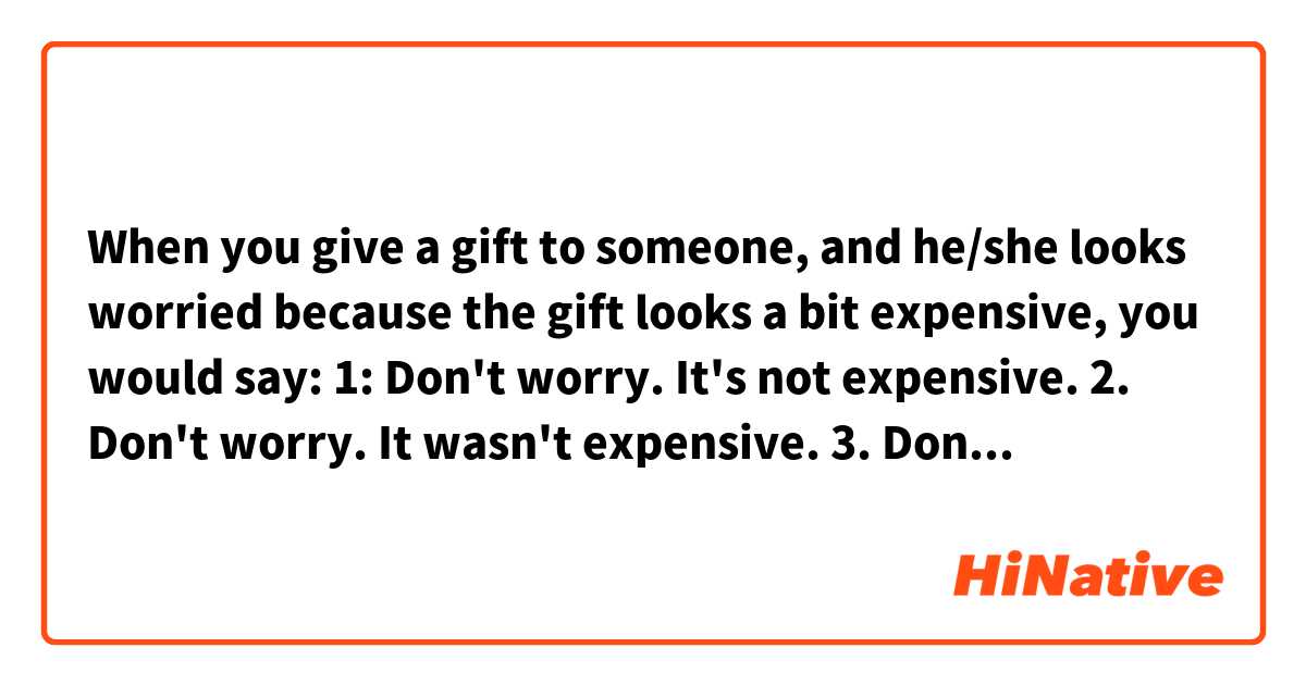 When you give a gift to someone, and he/she looks worried because the gift looks a bit expensive, you would say:

1: Don't worry. It's not expensive.
2. Don't worry. It wasn't expensive.
3. Don't worry. It didn't cost much.
4. Don't worry. It didn't cost a lot.

Which would be correct (or the most narutal)?

Or please provide other examples.