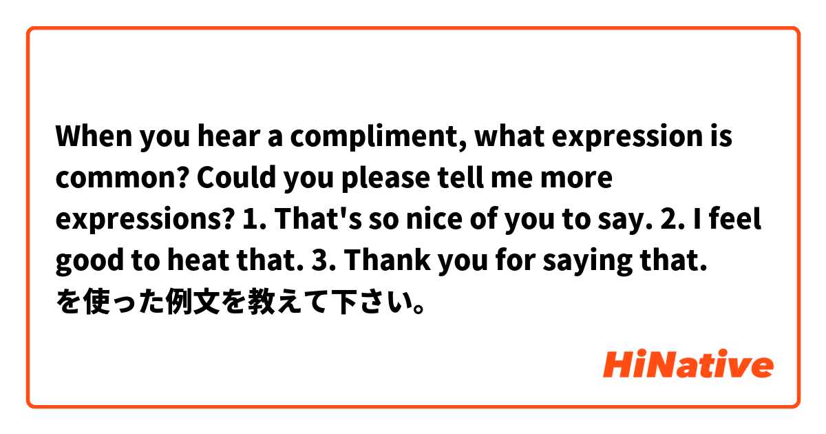 When you hear a compliment, what expression is common? Could you please tell me more expressions? 💕

1. That's so nice of you to say.
2. I feel good to heat that.
3. Thank you for saying that. 
 を使った例文を教えて下さい。