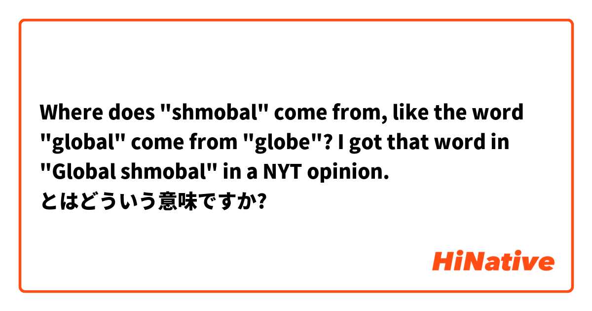 Where does "shmobal" come from, like the word "global" come from "globe"? I got that word in "Global shmobal" in a NYT opinion.  とはどういう意味ですか?