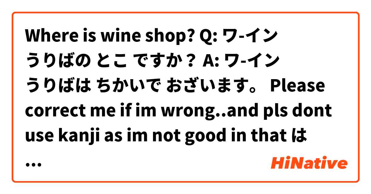 Where is wine shop?

Q: ワ-イン うりばの とこ ですか？
A: ワ-イン うりばは ちかいで おざいます。


Please correct me if im wrong..and pls dont use kanji as im not good in that😭 は 日本語 で何と言いますか？