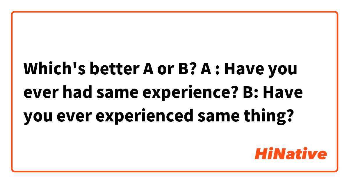 Which's better A or B?

A : Have you ever had same experience?
B: Have you ever experienced same thing?