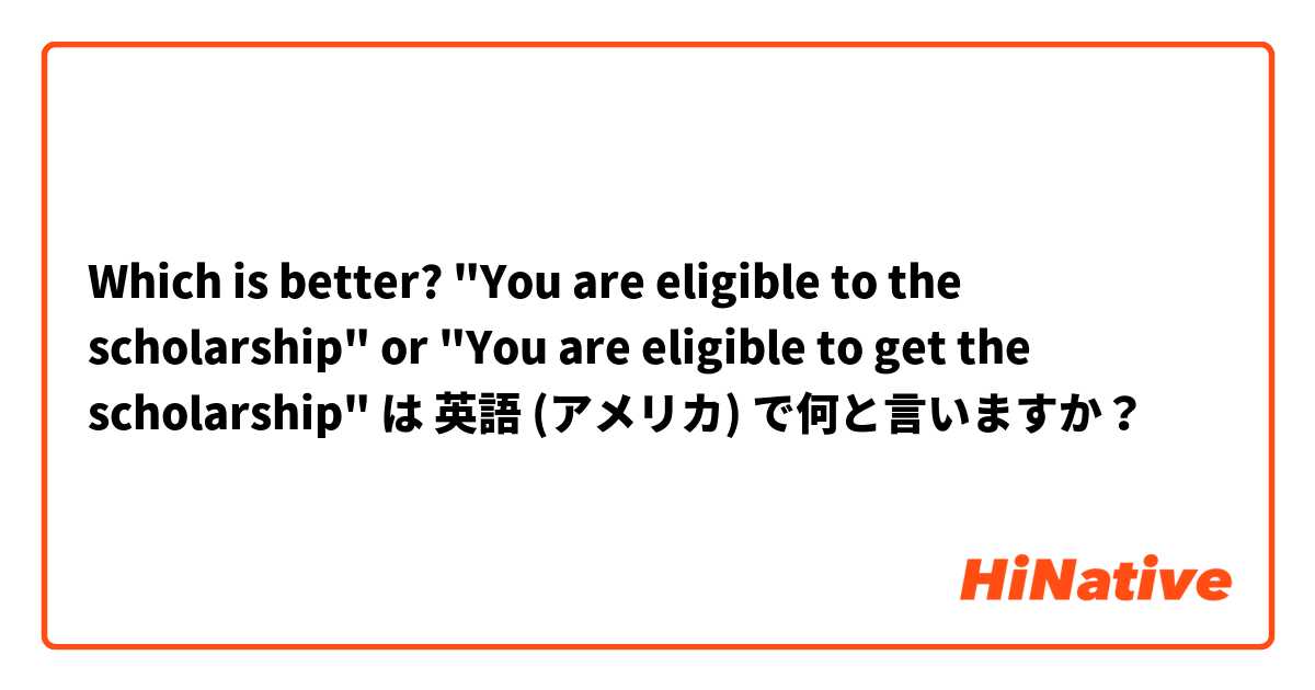 Which is better? "You are eligible to the scholarship" or "You are eligible to get the scholarship" は 英語 (アメリカ) で何と言いますか？