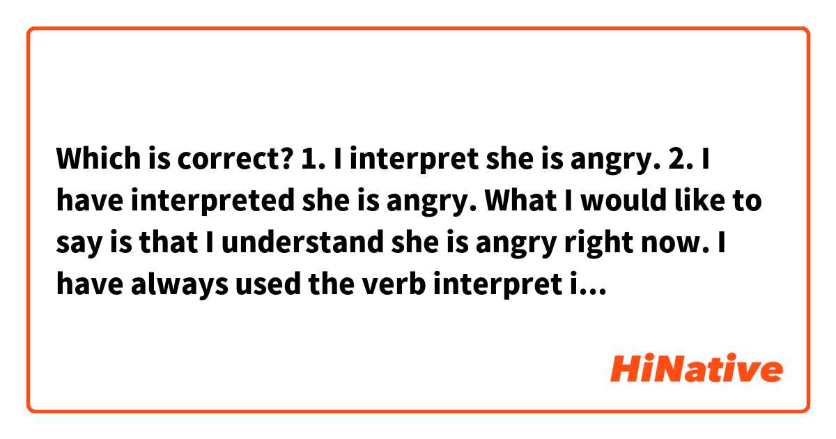 Which is correct?
1. I interpret she is angry.
2. I have interpreted she is angry.

What I would like to say is that I understand she is angry right now. I have always used the verb interpret in a second way, but I thought I should check if the use of it is correct.