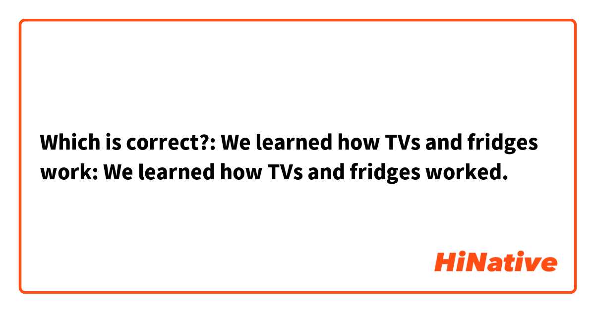 Which is correct?: We learned how TVs and fridges work: We learned how TVs and fridges worked.