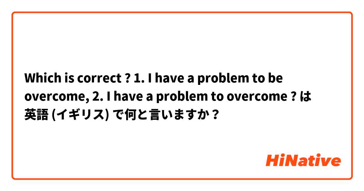 Which is correct ? 1. I have a problem to be overcome,   2. I have a problem to overcome ? は 英語 (イギリス) で何と言いますか？