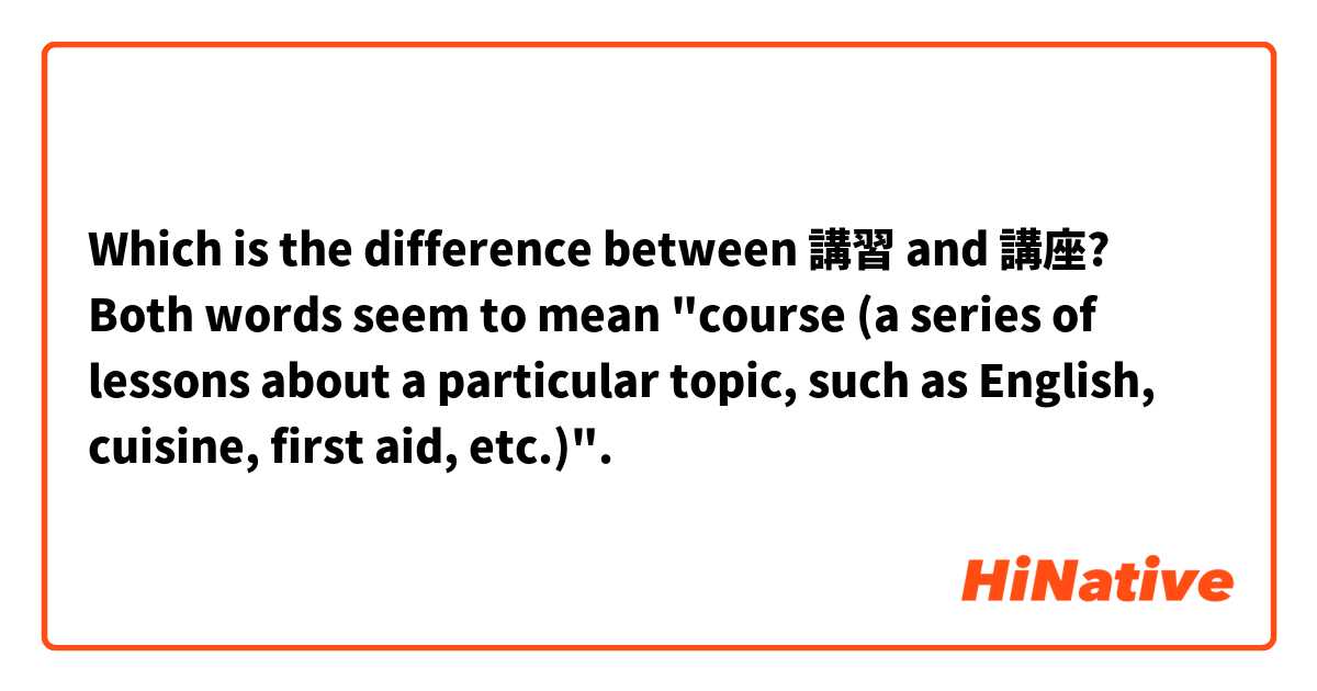 Which is the difference between 講習 and 講座?

Both words seem to mean "course (a series of lessons about a particular topic, such as English, cuisine, first aid, etc.)".
