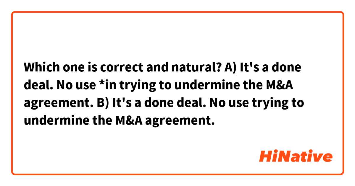 Which one is correct and natural?

A) It's a done deal. No use *in trying to undermine the M&A agreement.
B) It's a done deal. No use trying to undermine the M&A agreement.
