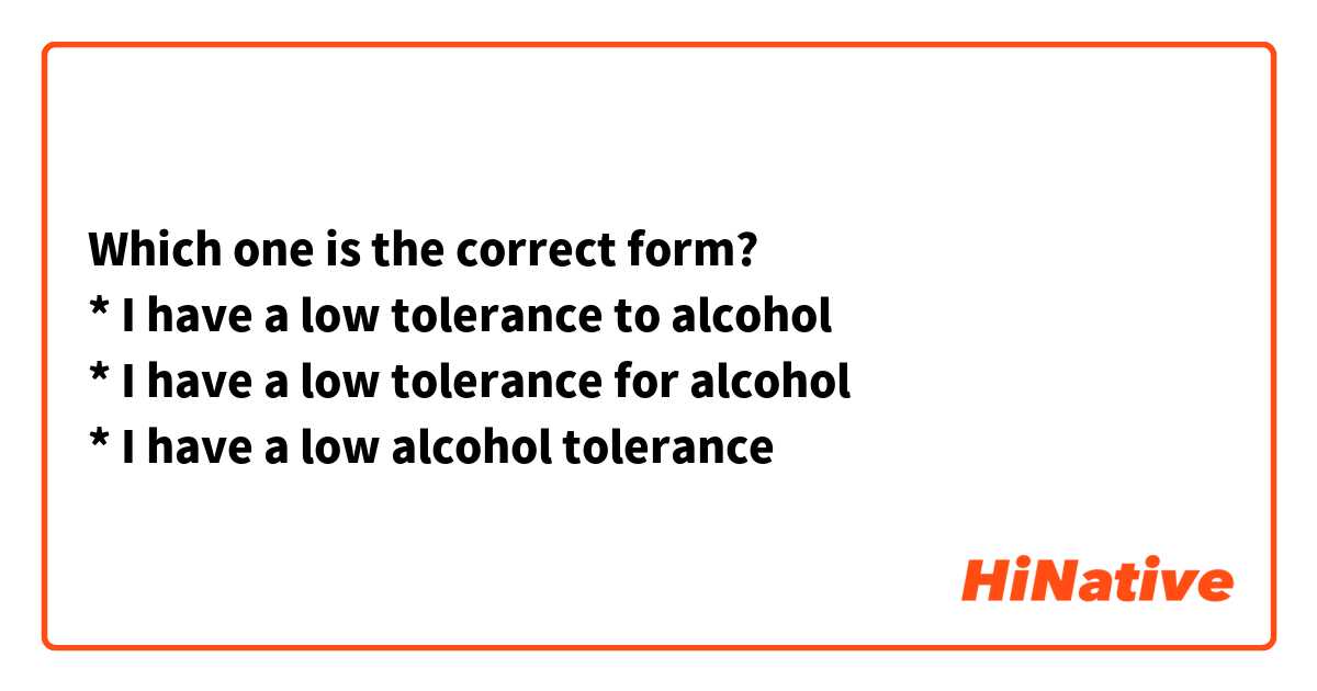 Which one is the correct form?
* I have a low tolerance to alcohol
* I have a low tolerance for alcohol
* I have a low alcohol tolerance