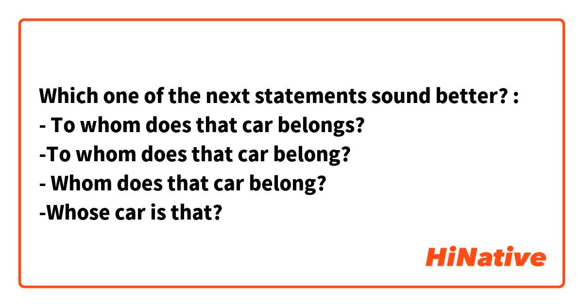 Which one of the next statements sound better? :
- To whom does that car belongs?
-To whom does that car belong?
- Whom does that car belong?
-Whose car is that?