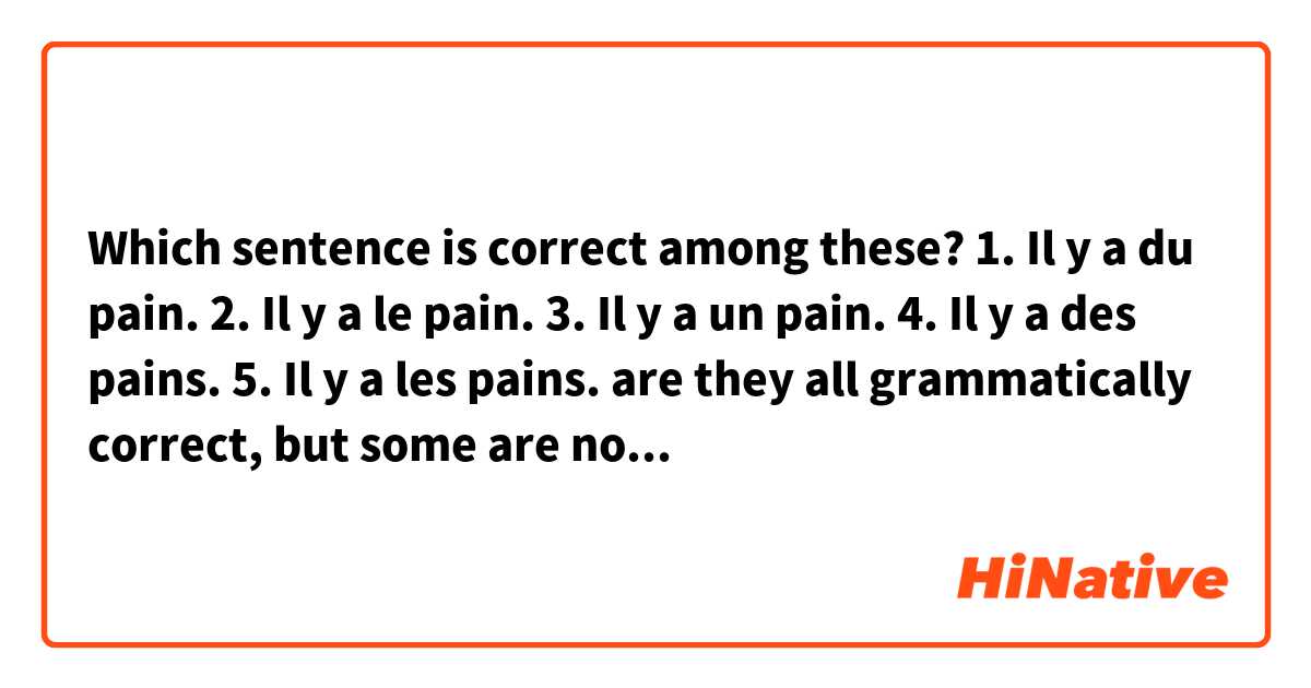 Which sentence is correct among these?
1. Il y a du pain.
2. Il y a le pain.
3. Il y a un pain.
4. Il y a des pains.
5. Il y a les pains.

are they all grammatically correct, but some are not natural/native? 
or some are grammatically wrong?