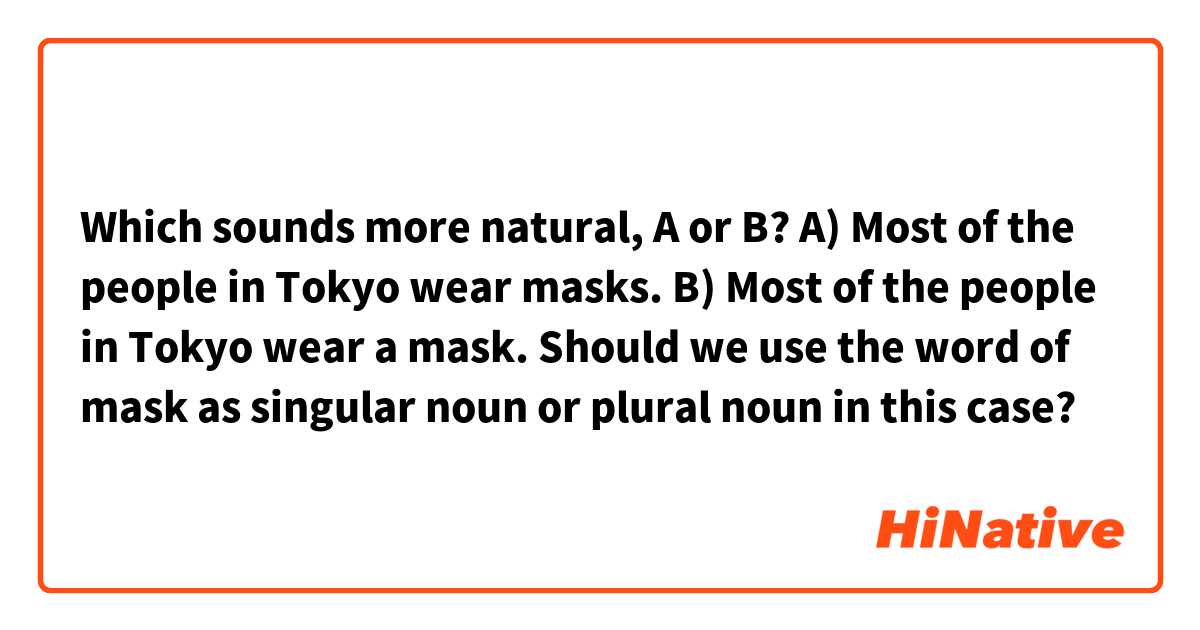 Which sounds more natural, A or B?

A) Most of the people in Tokyo wear masks.
B) Most of the people in Tokyo wear a mask.

Should we use the word of mask as singular noun or plural noun in this case?