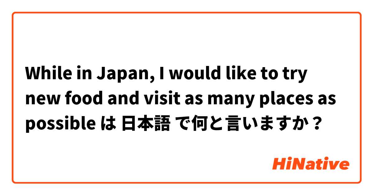 While in Japan, I would like to try new food and visit as many places as possible は 日本語 で何と言いますか？