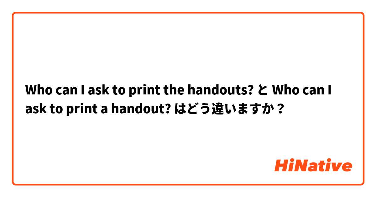 Who can I ask to print the handouts? と Who can I ask to print a handout? はどう違いますか？