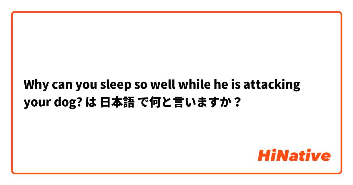 Why can you sleep so well while he is attacking your dog? は 日本語 で何と言いますか？
