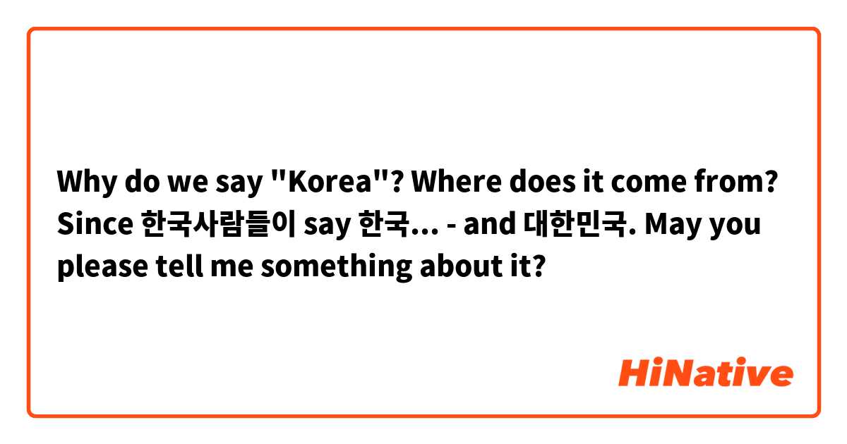 Why do we say "Korea"? Where does it come from? Since 한국사람들이 say 한국...  - and 대한민국.
May you please tell me something about it?