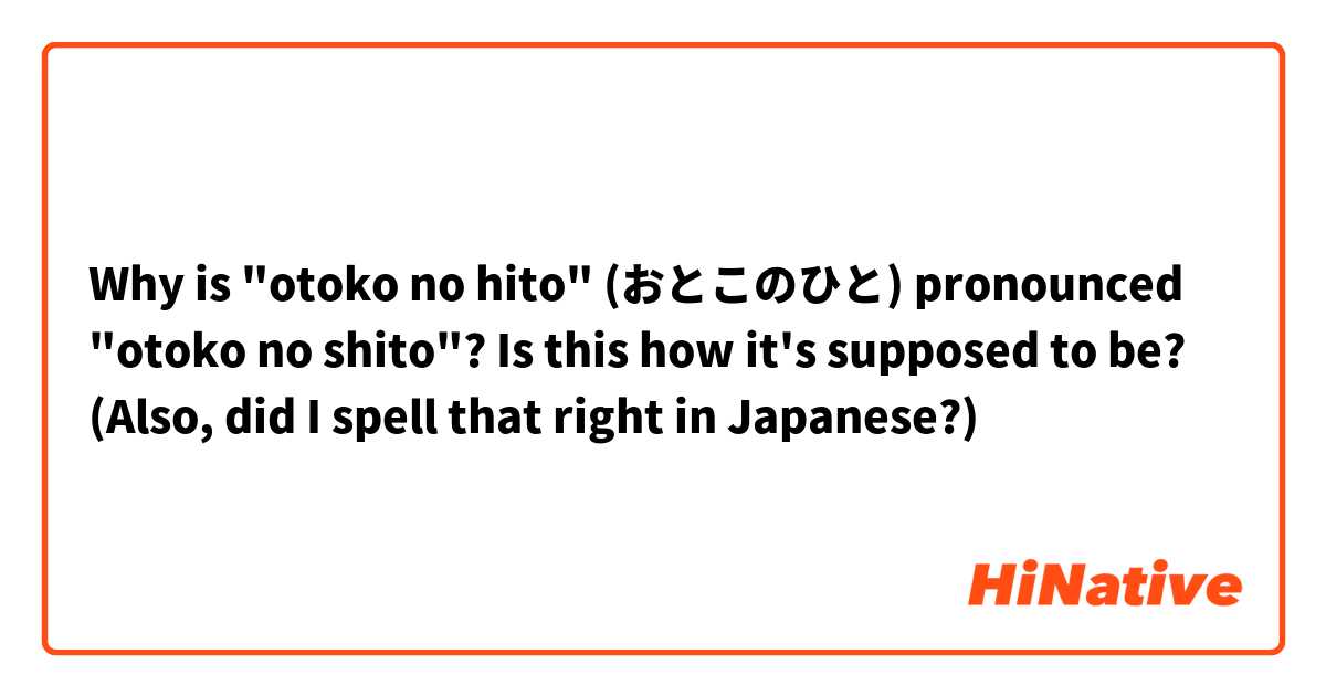 Why is "otoko no hito" (おとこのひと) pronounced "otoko no shito"? Is this how it's supposed to be?
(Also, did I spell that right in Japanese?)