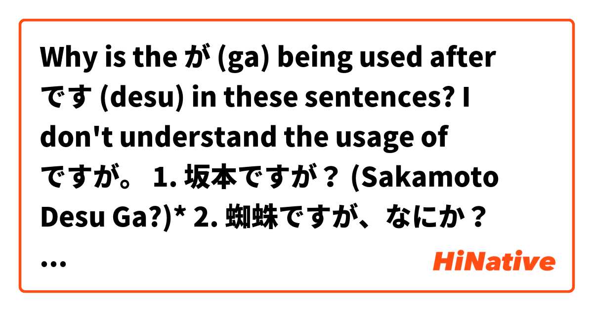 Why is the が (ga) being used after です (desu) in these sentences? I don't understand the usage of ですが。

1. 坂本ですが？ (Sakamoto Desu Ga?)*
2. 蜘蛛ですが、なにか？ (Kumo Desu Ga, Nani Ka?)*

*Those are anime titles.

Could you help me, please?