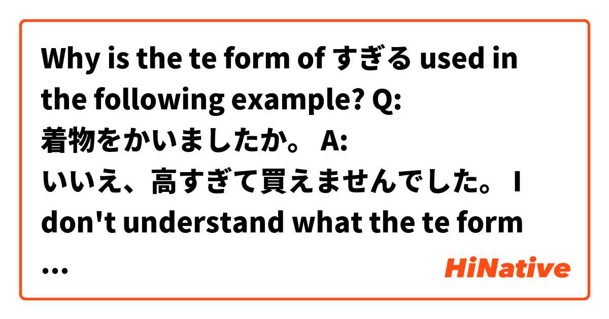 Why is the te form of すぎる used in the following example?

Q: 着物をかいましたか。
A: いいえ、高すぎて買えませんでした。

I don't understand what the te form does in this example. Wouldn't
いいえ、高すぎたから、買えませんでした。be more appropriate. 

Thanks for your help!