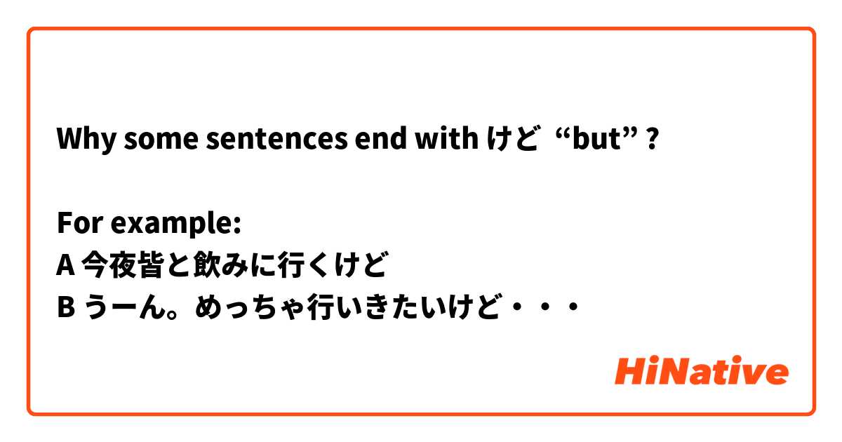 Why some sentences end with けど  “but” ? 

For example:
A 今夜皆と飲みに行くけど
B うーん。めっちゃ行いきたいけど・・・