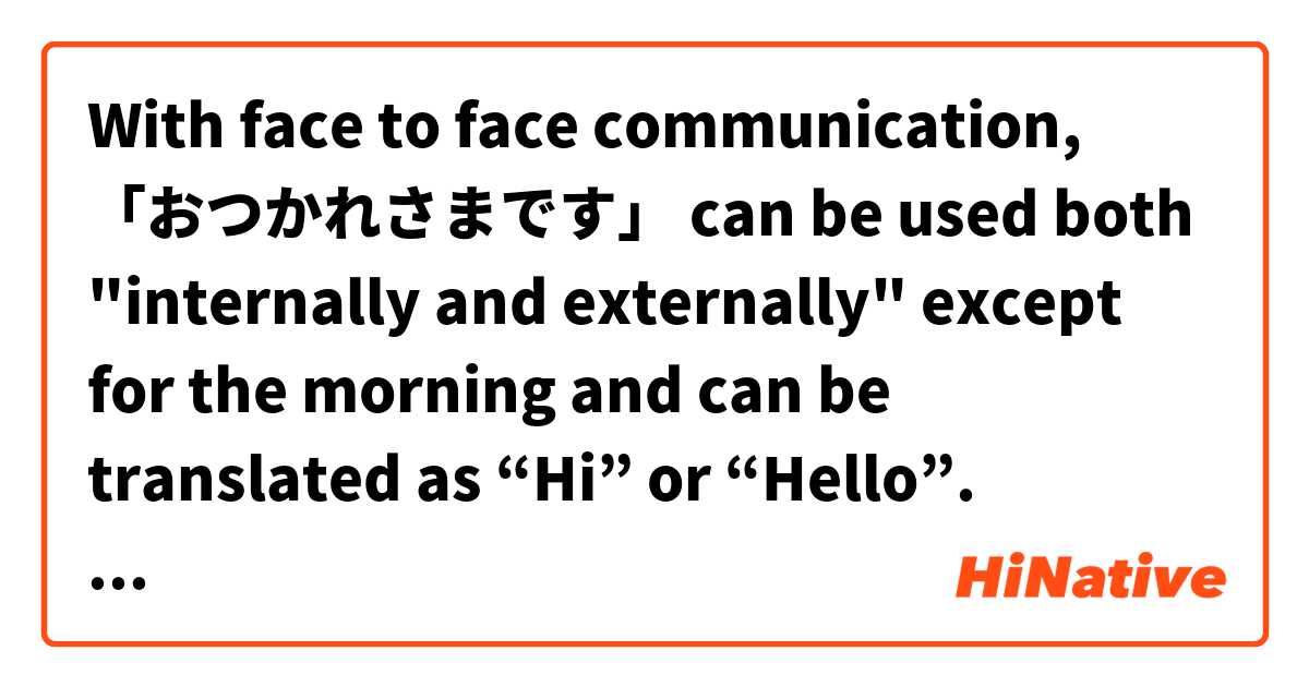  With face to face communication, 「おつかれさまです」 can be used both "internally and externally" except for the morning and can be translated as “Hi” or “Hello”. とはどういう意味ですか?