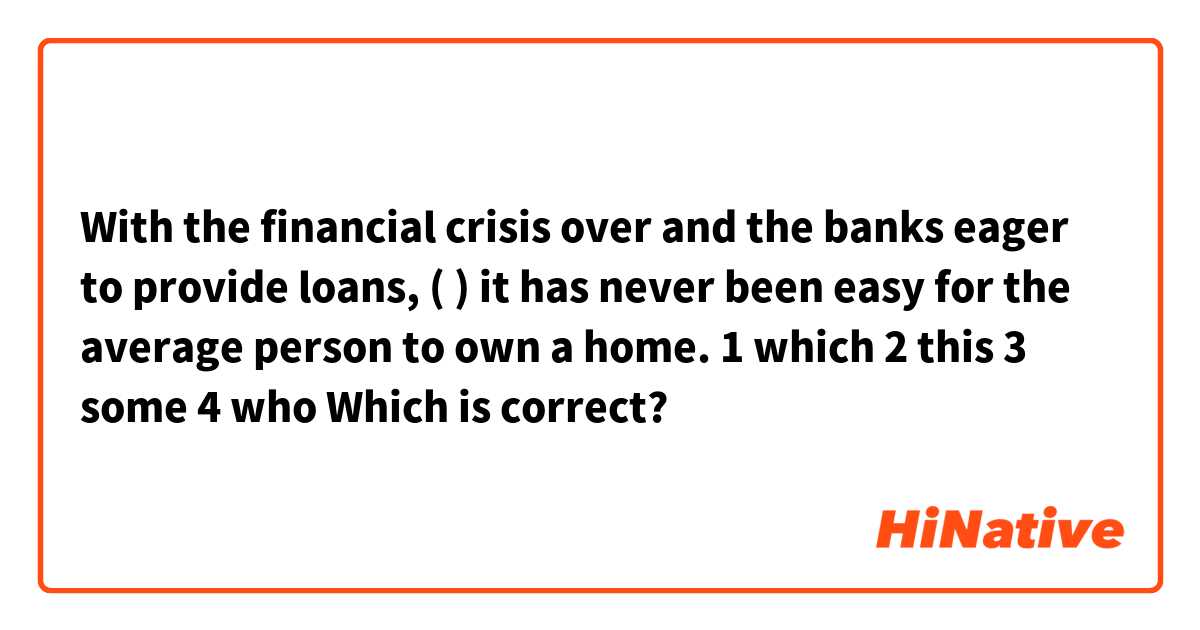 With the financial crisis over and the banks eager to provide loans, (       ) it has never been easy for the average person to own a home.
1 which
2 this
3 some 
4 who

Which is correct?