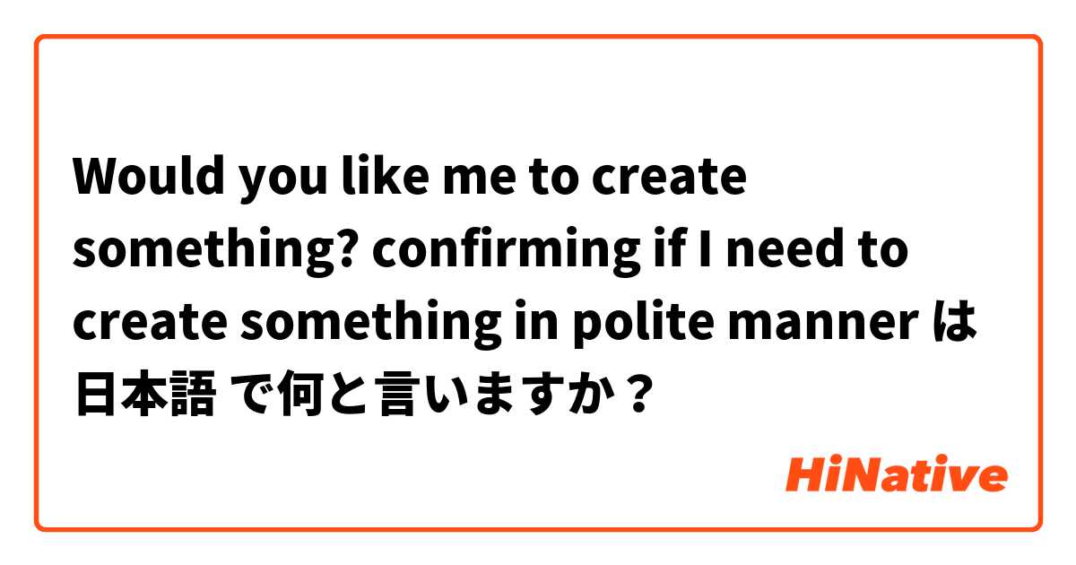 Would you like me to create something? confirming if I need to create something in polite manner は 日本語 で何と言いますか？