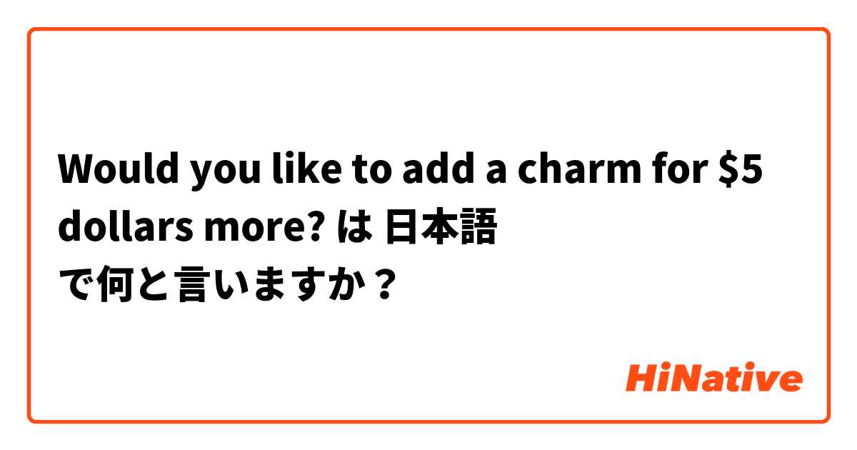 Would you like to add a charm for $5 dollars more? は 日本語 で何と言いますか？