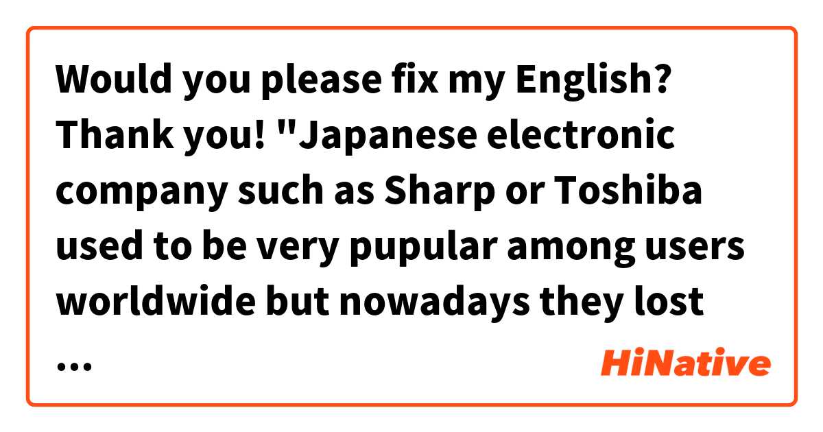 Would you please fix my English? Thank you!

"Japanese electronic company such as Sharp or Toshiba used to be very pupular among users worldwide but nowadays they lost influence. However Japanese automobile company such as Toyota still have influence worldwide. "